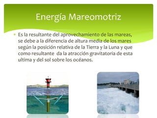  Es la resultante del aprovechamiento de las mareas,
se debe a la diferencia de altura media de los mares
según la posición relativa de la Tierra y la Luna y que
como resultante da la atracción gravitatoria de esta
ultima y del sol sobre los océanos.
Energía Mareomotriz
 