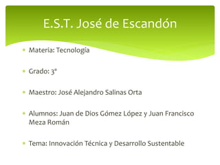  Materia: Tecnología
 Grado: 3º
 Maestro: José Alejandro Salinas Orta
 Alumnos: Juan de Dios Gómez López y Juan Francisco
Meza Román
 Tema: Innovación Técnica y Desarrollo Sustentable
E.S.T. José de Escandón
 