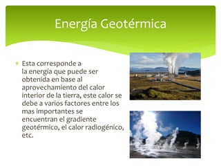  Esta corresponde a
la energía que puede ser
obtenida en base al
aprovechamiento del calor
interior de la tierra, este calor se
debe a varios factores entre los
mas importantes se
encuentran el gradiente
geotérmico, el calor radiogénico,
etc.
Energía Geotérmica
 