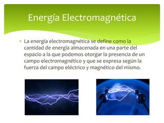  La energía electromagnética se define como la
cantidad de energía almacenada en una parte del
espacio a la que podemos otorgar la presencia de un
campo electromagnético y que se expresa según la
fuerza del campo eléctrico y magnético del mismo.
Energía Electromagnética
 