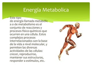  Este tipo
de energía llamada metabólic
a o de metabolismo es el
conjunto de reacciones y
procesos físico-químicos que
ocurren en una célula. Estos
complejos procesos
interrelacionados son la base
de la vida a nivel molecular, y
permiten las diversas
actividades de las células:
crecer, reproducirse,
mantener sus estructuras,
responder a estímulos, etc.
Energía Metabolica
 