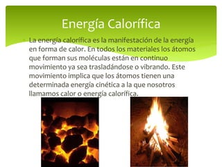  La energía calorífica es la manifestación de la energía
en forma de calor. En todos los materiales los átomos
que forman sus moléculas están en continuo
movimiento ya sea trasladándose o vibrando. Este
movimiento implica que los átomos tienen una
determinada energía cinética a la que nosotros
llamamos calor o energía calorífica.
Energía Calorífica
 