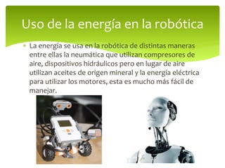  La energía se usa en la robótica de distintas maneras
entre ellas la neumática que utilizan compresores de
aire, dispositivos hidráulicos pero en lugar de aire
utilizan aceites de origen mineral y la energía eléctrica
para utilizar los motores, esta es mucho más fácil de
manejar.
Uso de la energía en la robótica
 