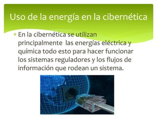  En la cibernética se utilizan
principalmente las energías eléctrica y
química todo esto para hacer funcionar
los sistemas reguladores y los flujos de
información que rodean un sistema.
Uso de la energía en la cibernética
 