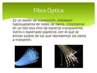  Es un medio de transmisión, empleado
habitualmente en redes de datos, consistente
en un hilo muy fino de material transparente,
vidrio o materiales plásticos, por el que se
envían pulsos de luz que representan los datos
a transmitir.
Fibra Óptica
 