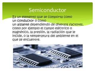  Es un elemento que se comporta como
un conductor o como
un aislante dependiendo de diversos factores,
como por ejemplo el campo eléctrico o
magnético, la presión, la radiación que le
incide, o la temperatura del ambiente en el
que se encuentre.
Semiconductor
 