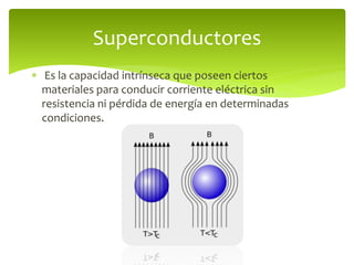  Es la capacidad intrínseca que poseen ciertos
materiales para conducir corriente eléctrica sin
resistencia ni pérdida de energía en determinadas
condiciones.
Superconductores
 