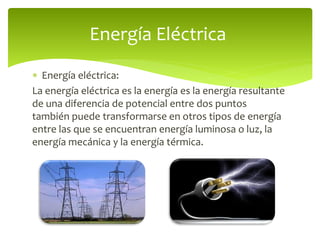  Energía eléctrica:
La energía eléctrica es la energía es la energía resultante
de una diferencia de potencial entre dos puntos
también puede transformarse en otros tipos de energía
entre las que se encuentran energía luminosa o luz, la
energía mecánica y la energía térmica.
Energía Eléctrica
 