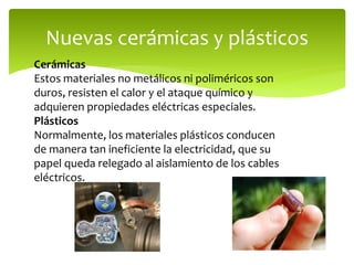 Nuevas cerámicas y plásticos
Cerámicas
Estos materiales no metálicos ni poliméricos son
duros, resisten el calor y el ataque químico y
adquieren propiedades eléctricas especiales.
Plásticos
Normalmente, los materiales plásticos conducen
de manera tan ineficiente la electricidad, que su
papel queda relegado al aislamiento de los cables
eléctricos.
 