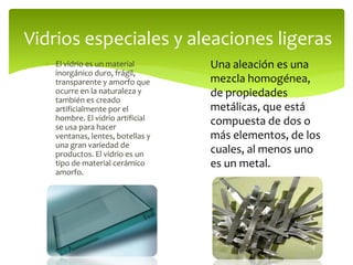  El vidrio es un material
inorgánico duro, frágil,
transparente y amorfo que
ocurre en la naturaleza y
también es creado
artificialmente por el
hombre. El vidrio artificial
se usa para hacer
ventanas, lentes, botellas y
una gran variedad de
productos. El vidrio es un
tipo de material cerámico
amorfo.
Vidrios especiales y aleaciones ligeras
Una aleación es una
mezcla homogénea,
de propiedades
metálicas, que está
compuesta de dos o
más elementos, de los
cuales, al menos uno
es un metal.
 