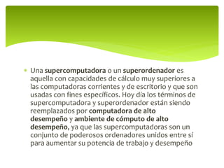  Una supercomputadora o un superordenador es
aquella con capacidades de cálculo muy superiores a
las computadoras corrientes y de escritorio y que son
usadas con fines específicos. Hoy día los términos de
supercomputadora y superordenador están siendo
reemplazados por computadora de alto
desempeño y ambiente de cómputo de alto
desempeño, ya que las supercomputadoras son un
conjunto de poderosos ordenadores unidos entre sí
para aumentar su potencia de trabajo y desempeño
 