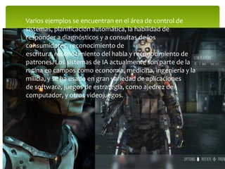  Varios ejemplos se encuentran en el área de control de
sistemas, planificación automática, la habilidad de
responder a diagnósticos y a consultas de los
consumidores, reconocimiento de
escritura, reconocimiento del habla y reconocimiento de
patrones. Los sistemas de IA actualmente son parte de la
rutina en campos como economía, medicina, ingeniería y la
milicia, y se ha usado en gran variedad de aplicaciones
de software, juegos de estrategia, como ajedrez de
computador, y otros videojuegos.
 