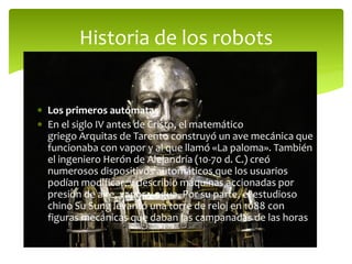  Los primeros autómatas
 En el siglo IV antes de Cristo, el matemático
griego Arquitas de Tarento construyó un ave mecánica que
funcionaba con vapor y al que llamó «La paloma». También
el ingeniero Herón de Alejandría (10-70 d. C.) creó
numerosos dispositivos automáticos que los usuarios
podían modificar, y describió máquinas accionadas por
presión de aire, vapor y agua. Por su parte, el estudioso
chino Su Sung levantó una torre de reloj en 1088 con
figuras mecánicas que daban las campanadas de las horas
Historia de los robots
 