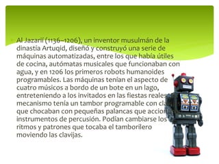  Al Jazarií (1136–1206), un inventor musulmán de la
dinastía Artuqid, diseñó y construyó una serie de
máquinas automatizadas, entre los que había útiles
de cocina, autómatas musicales que funcionaban con
agua, y en 1206 los primeros robots humanoides
programables. Las máquinas tenían el aspecto de
cuatro músicos a bordo de un bote en un lago,
entreteniendo a los invitados en las fiestas reales. Su
mecanismo tenía un tambor programable con clavijas
que chocaban con pequeñas palancas que accionaban
instrumentos de percusión. Podían cambiarse los
ritmos y patrones que tocaba el tamborilero
moviendo las clavijas.
 