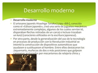  Desarrollo moderno
 El artesano japonés Hisashige Tanaka (1799–1881), conocido
como el «Edison japonés», creó una serie de juguetes mecánicos
extremadamente complejos, algunos de los cuales servían té,
disparaban flechas retiradas de un carcaj e incluso trazaban
un kanji (caracteres utilizados en la escritura japonesa).
 Por otra parte, desde la generalización del uso de la tecnología
en procesos de producción con la Revolución Industrial se
intentó la construcción de dispositivos automáticos que
ayudasen o sustituyesen al hombre. Entre ellos destacaron los
Jaquemarts, muñecos de dos o más posiciones que golpean
campanas accionados por mecanismos de relojería china y
japonesa.

Desarrollo moderno
 