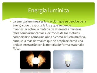  La energía luminosa es la fracción que se percibe de la
energía que trasporta la luz y que se puede
manifestar sobre la materia de diferentes maneras
tales como arrancar los electrones de los metales,
comportarse como una onda o como si fuera materia,
aunque la mas normal es que se desplace como una
onda e interactúe con la materia de forma material o
física.
Energía lumínica
 