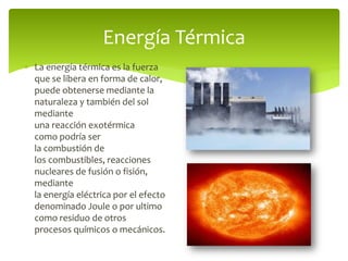  La energía térmica es la fuerza
que se libera en forma de calor,
puede obtenerse mediante la
naturaleza y también del sol
mediante
una reacción exotérmica
como podría ser
la combustión de
los combustibles, reacciones
nucleares de fusión o fisión,
mediante
la energía eléctrica por el efecto
denominado Joule o por ultimo
como residuo de otros
procesos químicos o mecánicos.
Energía Térmica
 