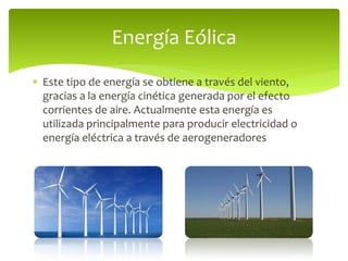  Este tipo de energía se obtiene a través del viento,
gracias a la energía cinética generada por el efecto
corrientes de aire. Actualmente esta energía es
utilizada principalmente para producir electricidad o
energía eléctrica a través de aerogeneradores
Energía Eólica
 