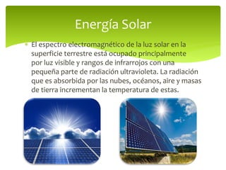 El espectro electromagnético de la luz solar en la
superficie terrestre está ocupado principalmente
por luz visible y rangos de infrarrojos con una
pequeña parte de radiación ultravioleta. La radiación
que es absorbida por las nubes, océanos, aire y masas
de tierra incrementan la temperatura de estas.
Energía Solar
 