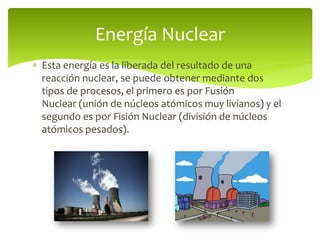  Esta energía es la liberada del resultado de una
reacción nuclear, se puede obtener mediante dos
tipos de procesos, el primero es por Fusión
Nuclear (unión de núcleos atómicos muy livianos) y el
segundo es por Fisión Nuclear (división de núcleos
atómicos pesados).
Energía Nuclear
 