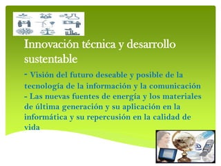 Innovación técnica y desarrollo
sustentable
- Visión del futuro deseable y posible de la
tecnología de la información y la comunicación
- Las nuevas fuentes de energía y los materiales
de última generación y su aplicación en la
informática y su repercusión en la calidad de
vida
 