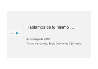 Hablamos de lo mismo …,

30 de mayo de 2012
Tomás Hernández, Socio Director de T2O media



                                               1
 