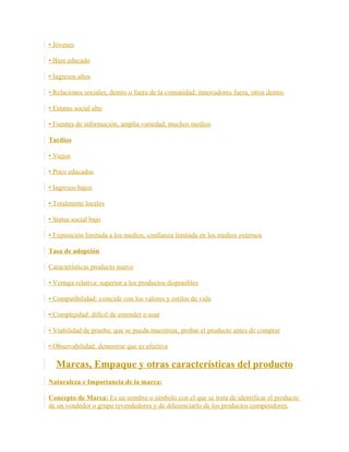 • Jóvenes
• Bien educado
• Ingresos altos
• Relaciones sociales, dentro o fuera de la comunidad: innovadores fuera, otros dentro
• Estatus social alto
• Fuentes de información, amplia variedad, muchos medios
Tardíos
• Viejos
• Poco educados
• Ingresos bajos
• Totalmente locales
• Status social bajo
• Exposición limitada a los medios, confianza limitada en los medios externos
Tasa de adopción
Características producto nuevo
• Ventaja relativa: superior a los productos disponibles
• Compatibilidad: coincide con los valores y estilos de vida
• Complejidad: difícil de entender o usar
• Viabilidad de prueba: que se pueda muestrear, probar el producto antes de comprar
• Observabilidad: demostrar que es efectiva
Marcas, Empaque y otras características del producto
Naturaleza e Importancia de la marca:
Concepto de Marca: Es un nombre o símbolo con el que se trata de identificar el producto
de un vendedor o grupo revendedores y de diferenciarlo de los productos competidores.
 