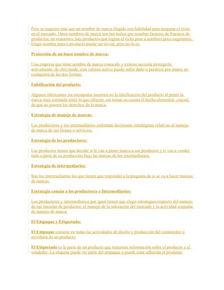 Pero se requiere más que un nombre de marca elegido con habilidad para asegurar el éxito
en el mercado. Otros nombres de marca son tan malos que resultan factores de fracasos de
productos, en ocasiones, hay productos que logran el éxito pese a nombres poco sugerentes.
Elegir nombre para u producto puede ser trivial, pero no lo es.
Protección de un buen nombre de marca:
Una empresa que tiene nombre de marca conocido y exitoso necesita protegerlo
activamente, de otro modo, este valioso activo puede sufrir daño o perderse por entero en
cualquiera de las dos formas:
Falsificación del producto:
Algunos fabricantes sin escrúpulos incurren en la falsificación del producto al poner la
marca muy estimada entre lo que ofrecen, sin tomar en cuenta el hecho elemental, crucial,
de que no poseen los derechos de la marca.
Estrategia de manejo de marcas:
Los productores y los intermediarios enfrentan decisiones estratégicas relativas al manejo
de marca de sus bienes o servicios.
Estrategia de los productores:
Los productos tienen que decidir si le van a poner marca a sus productos y si van a vender
toda o parte de su producción bajo las marcas de los intermediarios.
Estrategia de intermediarios:
Son los intermediarios los que tienen que responder a la pregunta de si se va a hacer manejo
de marcas.
Estrategia común a los productores e Intermediarios:
Los productores y intermediarios por igual tienen que elegir estrategias respecto del manejo
de sus mezclas de productos, el manejo de la saturación del mercado y la actividad conjunta
de manejo de marca.
El Empaque y Etiquetado:
El Empaque consiste en todas las actividades de diseño y producción del contenedor o
envoltura de un producto.
El Etiquetado es la parte de un producto que transmite información sobre el producto y el
vendedor. La etiqueta puede ser parte del empaque o puede estar adherida al producto.
 