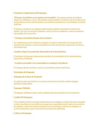 Propósitos e importancia del Empaque:
*Proteger el producto en su camino al consumidor: Un paquete protege al producto
duran te el embarque o envió. Más todavía, puede impedir el contacto con los productos de
modo especial con los medicamentos y los productos alimenticios, en la bodega o la tienda
detallista.
El diseño y tamaño de un empaque puede ayudar también a desalentar el robo en las
tiendas. Por esto, los artículos pequeños, como los discos compactos, vienen en paquetes
más grandes de lo necesario.
* Proteger el producto después de su compra:
En comparación con los productos al granel, los bienes empacados son en general más
cómodos más limpios y menos susceptibles de sufrir mermas por evaporación, derrame y
descomposición.
Ayudan a lograr la aceptación del producto de intermediarios:
El producto se tiene que empacar para satisfacer las necesidades de los intermediarios
mayoristas y detallistas.
*Ayudan a persuadir a los consumidores a comprar el producto:
El empaque puede contribuir a que los consumidores noten el producto.
Estrategias de Empaque:
Empaque de la línea de Producto:
La empresa tiene que decidir si va a crear un parecido de familia cuando empaque
productos relacionados.
Empaque Múltiple:
El empaque múltiple es poner varias unidades del mismo producto en un recipiente.
Cambio del Empaque:
Si la compañía detecta una mala característica en un empaque existente necesita corregirla,
a menos que detecten un problema, las empresas se quedaban muchos años con un diseño
de empaque. Ahora por razones competitivas, las estrategias y tácticas de empaque se
revisan anualmente, junto con el resto de la mezcla de marketing.
Criticas al Empaque:
 