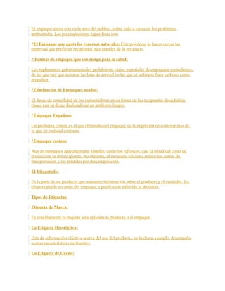 El empaque ahora esta en la mira del público, sobre todo a causa de los problemas
ambientales. Las preocupaciones específicas son:
*El Empaque que agota los recursos naturales: Este problema lo hacen crecer las
empresas que prefieren recipientes más grandes de lo necesario.
* Formas de empaque que son riesgo para la salud:
Los reglamentos gubernamentales prohibieron varios materiales de empaquen sospechosos,
de los que hay que destacar las latas de aerosol en las que se utilizaba flúor carbono como
propulsor.
*Eliminación de Empaques usados:
El deseo de comodidad de los consumidores en su forma de los recipientes desechables
choca con su deseo declarado de un ambiente limpio.
*Empaque Engañoso:
Un problema común es el que el tamaño del empaque de la impresión de contener más de
lo que en realidad contiene.
*Empaque costoso:
Aun en empaques aparentemente simples, como los refrescos, casi la mitad del costo de
producción es del recipiente. No obstante, el envasado eficiente reduce los costos de
transportación y las perdidas por descomposición.
El Etiquetado:
Es la parte de un producto que transmite información sobre el producto y el vendedor. La
etiqueta puede ser parte del empaque o puede estar adherida al producto.
Tipos de Etiquetas:
Etiqueta de Marca:
Es sencillamente la etiqueta sola aplicada al producto o al empaque.
La Etiqueta Descriptiva:
Esta da información objetiva acerca del uso del producto, su hechura, cuidado, desempeño
u otras características pertinentes.
La Etiqueta de Grado:
 