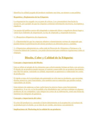 Identifica la calidad juzgada del producto mediante una letra, un número o una palabra.
Requisitos y Reglamentos de las Etiquetas:
La etiquetacion ha cargado con su parte de críticas. Los consumidores han hecho la
acusación, por ejemplo de que las etiquetas contenían información incorrecta, incompleta y
engañosa.
Las quejas del publico acerca del etiquetado o empacado falsos o engañosos dieron lugar a
varias leyes federales de etiquetacion. La ley de empacado y etiquetado honestos.
1- ) Requisitos obligatorios de etiquetacion.
2- ) Oportunidad de que las empresas adopten voluntariamente normas de empacado que
puedan limitar la proliferación del mismo producto en diferentes pesos y medidas.
3- ) Organismos administrativos, sobre todo la Dirección de Alimentos y Fármacos y la
Comisión federal de Comercio, con poder discrecional para establecer regulaciones sobre el
empaque.
Diseño, Color y Calidad de la Etiqueta:
Concepto e importancia del Diseño:
Este se refiere al arreglo de los elementos que colectivamente forman un bien o un servicio.
El diseño de un producto puede mejorar el carácter comerciable de un producto haciéndolo
mas fácil de operar, realzando su calidad, mejorando su apariencia o reduciendo los costos
de producción.
El rápido avance de la tecnología esta generando no solo nuevos productos, que necesitan
diseños atractivos, pero funcionales, sino también nuevos materiales que pueden realzar
capacidades de diseño.
Gran número de empresas se han vuelto hacia los precios bajos como herramienta
competitiva. A su ves, se les ha pedido a los diseñadores que vuelvan a trabajar en algunos
productos de sus compañías y que rebajen los costos de su elaboración, como una forma de
mantener los márgenes de ganancia.
Concepto e importancia del color:
El color del producto es a menudo el factor determinante en la aceptación o el rechazo de
un producto por el cliente, ya se trate de un vestido, una mesa o un automóvil.
Implicaciones de Marketing de la calidad de un producto:
 