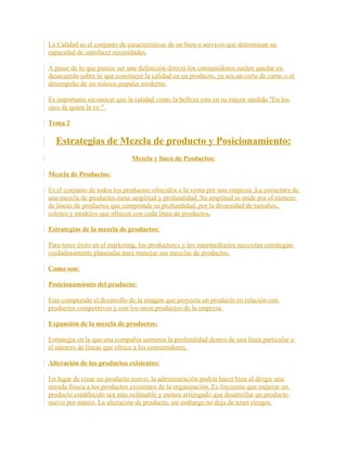 La Calidad es el conjunto de características de un bien o servicio que determinan su
capacidad de satisfacer necesidades.
A pesar de lo que parece ser una definición directa los consumidores suelen quedar en
desacuerdo sobre lo que constituye la calidad en un producto, ya sea un corte de carne o el
desempeño de un músico popular moderno.
Es importante reconocer que la calidad como la belleza esta en su mayor medida "En los
ojos de quien la ve ".
Tema 2
Estrategias de Mezcla de producto y Posicionamiento:
Mezcla y línea de Productos:
Mezcla de Productos:
Es el conjunto de todos los productos ofrecidos a la venta por una empresa. La estructura de
una mezcla de productos tiene amplitud y profundidad, Su amplitud se mide por el número
de líneas de productos que comprende su profundidad, por la diversidad de tamaños,
colores y modelos que ofrecen con cada línea de productos.
Estrategias de la mezcla de productos:
Para tener éxito en el marketing, los productores y los intermediarios necesitan estrategias
cuidadosamente planeadas para manejar sus mezclas de productos.
Como son:
Posicionamiento del producto:
Este comprende el desarrollo de la imagen que proyecta un producto en relación con
productos competitivos y con los otros productos de la empresa.
Expansión de la mezcla de productos:
Estrategia en la que una compañía aumenta la profundidad dentro de una línea particular o
el número de líneas que ofrece a los consumidores.
Alteración de los productos existentes:
En lugar de crear un producto nuevo, la administración podría hacer bien al dirigir una
mirada fresca a los productos existentes de la organización. Es frecuente que mejorar un
producto establecido sea más redituable y menos arriesgado que desarrollar un producto
nuevo por entero. La alteración de producto, sin embargo no deja de tener riesgos.
 