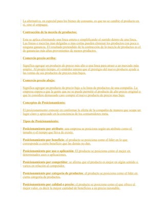 La alternativa, en especial para los bienes de consumo, es que no se cambie el producto en
sí, sino el empaque.
Contracción de la mezcla de productos:
Esta se aplica eliminando una línea entera o simplificando el surtido dentro de una línea.
Las líneas o mezclas mas delgadas o mas cortas pueden eliminar los productos con poca o
ninguna ganancia. El resultado pretendido de la contracción de la mezcla de productos es el
de ganancias más altas provenientes de menos productos.
Comercio precio arriba:
Significa agregar un producto de precio más alto a una línea para atraer a un mercado más
amplio. Al propio tiempo, el vendedor intenta que el prestigio del nuevo producto ayude a
las ventas de sus productos de precios más bajos.
Comercio precio abajo:
Significa agregar un producto de precio bajo a la línea de productos de una compañía. La
empresa espera a que la gente que no se puede permitir el producto de alto precio original o
que lo considere demasiado caro compre el nuevo producto de precio mas bajo.
Conceptos de Posicionamiento:
El posicionamiento consiste en conformar la oferta de la compañía de manera que ocupe un
lugar claro y apreciado en la conciencia de los consumidores meta.
Tipos de Posicionamiento:
Posicionamiento por atributo: una empresa se posiciona según un atributo como el
tamaño o el tiempo que lleva de existir.
Posicionamiento por beneficio: el producto se posiciona como el líder en lo que
corresponde a cierto beneficio que las demás no dan.
Posicionamiento por uso o aplicación: El producto se posiciona como el mejor en
determinados usos o aplicaciones.
Posicionamiento por competidor: se afirma que el producto es mejor en algún sentido o
varios en relación al competidor.
Posicionamiento por categoría de productos: el producto se posiciona como el líder en
cierta categoría de productos.
Posicionamiento por calidad o precio: el producto se posiciona como el que ofrece el
mejor valor, es decir la mayor cantidad de beneficios a un precio razonable.
 