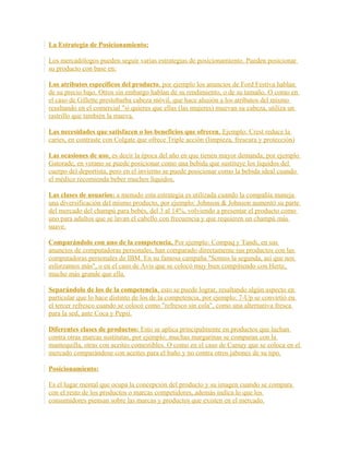 La Estrategia de Posicionamiento:
Los mercadólogos pueden seguir varias estrategias de posicionamiento. Pueden posicionar
su producto con base en:
Los atributos específicos del producto, por ejemplo los anuncios de Ford Festiva hablan
de su precio bajo. Otros sin embargo hablan de su rendimiento, o de su tamaño. O como en
el caso de Gillette prestobarba cabeza móvil, que hace alusión a los atributos del mismo
resaltando en el comercial "si quieres que ellas (las mujeres) muevan su cabeza, utiliza un
rastrillo que también la mueva.
Las necesidades que satisfacen o los beneficios que ofrecen, Ejemplo: Crest reduce la
caries, en contraste con Colgate que ofrece Triple acción (limpieza, frescura y protección)
Las ocasiones de uso, es decir la época del año en que tienen mayor demanda; por ejemplo
Gatorade, en verano se puede posicionar como una bebida que sustituye los líquidos del
cuerpo del deportista, pero en el invierno se puede posicionar como la bebida ideal cuando
el médico recomienda beber muchos líquidos.
Las clases de usuarios: a menudo esta estrategia es utilizada cuando la compañía maneja
una diversificación del mismo producto, por ejemplo: Johnson & Johnson aumentó su parte
del mercado del champú para bebés, del 3 al 14%, volviendo a presentar el producto como
uno para adultos que se lavan el cabello con frecuencia y que requieren un champú más
suave.
Comparándolo con uno de la competencia, Por ejemplo: Compaq y Tandi, en sus
anuncios de computadoras personales, han comparado directamente sus productos con las
computadoras personales de IBM. En su famosa campaña "Somos la segunda, así que nos
esforzamos más", o en el caso de Avis que se colocó muy bien compitiendo con Hertz,
mucho más grande que ella.
Separándolo de los de la competencia, esto se puede lograr, resaltando algún aspecto en
particular que lo hace distinto de los de la competencia, por ejemplo: 7-Up se convirtió en
el tercer refresco cuando se colocó como "refresco sin cola", como una alternativa fresca
para la sed, ante Coca y Pepsi.
Diferentes clases de productos: Esto se aplica principalmente en productos que luchan
contra otras marcas sustitutas, por ejemplo: muchas margarinas se comparan con la
mantequilla, otras con aceites comestibles. O como en el caso de Camay que se coloca en el
mercado comparándose con aceites para el baño y no contra otros jabones de su tipo.
Posicionamiento:
Es el lugar mental que ocupa la concepción del producto y su imagen cuando se compara
con el resto de los productos o marcas competidores, además indica lo que los
consumidores piensan sobre las marcas y productos que existen en el mercado.
 