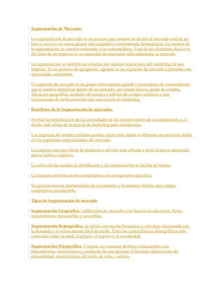 Segmentación de Mercado:
La segmentación de mercado es un proceso que consiste en dividir el mercado total de un
bien o servicio en varios grupos más pequeños e internamente homogéneos. La esencia de
la segmentación es conocer realmente a los consumidores. Uno de los elementos decisivos
del éxito de un empresa es su capacidad de segmentar adecuadamente su mercado.
La segmentación es también un esfuerzo por mejorar la precisión del marketing de una
empresa. Es un proceso de agregación: agrupar en un segmento de mercado a personas con
necesidades semejantes.
El segmento de mercado es un grupo relativamente grande y homogéneo de consumidores
que se pueden identificar dentro de un mercado, que tienen deseos, poder de compra,
ubicación geográfica, actitudes de compra o hábitos de compra similares y que
reaccionarán de modo parecido ante una mezcla de marketing.
Beneficios de la Segmentación de mercados.
Permite la identificación de las necesidades de los clientes dentro de un submercado y el
diseño más eficaz de la mezcla de marketing para satisfacerlas.
Las empresas de tamaño mediano pueden crecer más rápido si obtienen una posición sólida
en los segmentos especializados del mercado.
La empresa crea una oferta de producto o servicio más afinada y pone el precio apropiado
para el público objetivo.
La selección de canales de distribución y de comunicación se facilita en mucho.
La empresa enfrenta menos competidores en un segmento específico
Se generan nuevas oportunidades de crecimiento y la empresa obtiene una ventaja
competitiva considerable.
Tipos de Segmentación de mercado
Segmentación Geográfica: subdivisión de mercados con base en su ubicación. Posee
características mensurables y accesibles.
Segmentación Demográfica: se utiliza con mucha frecuencia y está muy relacionada con
la demanda y es relativamente fácil de medir. Entre las características demográficas más
conocidas están: la edad, el género, el ingreso y la escolaridad.
Segmentación Psicográfica: Consiste en examinar atributos relacionados con
pensamientos, sentimientos y conductas de una persona. Utilizando dimensiones de
personalidad, características del estilo de vida y valores.
 