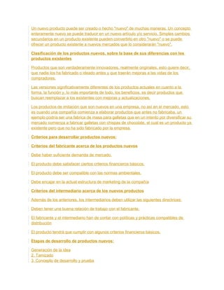 Un nuevo producto puede ser creado o hecho "nuevo" de muchas maneras. Un concepto
enteramente nuevo se puede traducir en un nuevo artículo y/o servicio. Simples cambios
secundarios en un producto existente pueden convertirlo en otro "nuevo" o se puede
ofrecer un producto existente a nuevos mercados que lo considerarán "nuevo".
Clasificación de los productos nuevos, sobre la base de sus diferencias con los
productos existentes
Productos que son verdaderamente innovadores, realmente originales, esto quiere decir,
que nadie los ha fabricado o ideado antes y que traerán mejoras a las vidas de los
compradores.
Las versiones significativamente diferentes de los productos actuales en cuanto a la
forma, la función y, lo más importante de todo, los beneficios, es decir productos que
buscan reemplazar a los existentes con mejoras y actualizaciones.
Los productos de imitación que son nuevos en una empresa, no así en el mercado, esto
es cuando una compañía comienza a elaborar productos que antes no fabricaba, un
ejemplo podría ser una fabrica de masa para galletas que en un intento por diversificar su
mercado comienza a fabricar galletas con chispas de chocolate, el cual es un producto ya
existente pero que no ha sido fabricado por la empresa.
Criterios para desarrollar productos nuevos:
Criterios del fabricante acerca de los productos nuevos
Debe haber suficiente demanda de mercado.
El producto debe satisfacer ciertos criterios financieros básicos.
El producto debe ser compatible con las normas ambientales.
Debe encajar en la actual estructura de marketing de la compañía
Criterios del intermediario acerca de los nuevos productos
Además de los anteriores, los intermediarios deben utilizar las siguientes directrices:
Deben tener una buena relación de trabajo con el fabricante.
El fabricante y el intermediario han de contar con políticas y prácticas compatibles de
distribución
El producto tendrá que cumplir con algunos criterios financieros básicos.
Etapas de desarrollo de productos nuevos:
Generación de la idea
2. Tamizado
3. Concepto de desarrollo y prueba
 