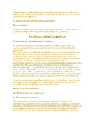 Segmentación por comportamiento: se refiere al comportamiento relacionado con el
producto, utiliza variables como los beneficios deseados de un producto y la tasa a la que el
consumidor utiliza el producto.
La opción de posicionamiento a través del producto:
Reposicionamiento:
Se requiere un reposicionamiento cuando el actual no es favorable, o cuando el contexto, la
competencia, los gustos de los consumidores o la industria, ya cambiaron.
La diferenciación Competitiva:
El posicionamiento y la diferenciación competitiva:
La estrategia de diferenciación requiere el diseño de un conjunto significativo de
diferencias que permita distinguir los productos/servicios de la empresa de los de la
competencia.
Diferenciarse de sus competidores le permitirá crear una posición única y exclusiva, una
manera singular de competir, que se traduzca en un valor superior para sus clientes.
A este valor superior para los clientes le llamamos ventaja competitiva, es decir, una
superioridad definitiva y claramente distinguible de un producto o servicio, ofrecido bajo
una identidad única y con valor significativo a un segmento del mercado.
La perspectiva economista de varios reconocidos autores de estrategia de negocios les lleva
a plantear a la oferta y la demanda como dos caminos básicos de diferenciación.
El camino de la oferta, o producción, busca la eficiencia operativa para perfeccionar las
mejores prácticas del mercado y producir y servir al menor costo. El camino de la demanda,
o mercado, busca clientes cuyas necesidades puedan ser cubiertas en forma única.
El cliente expresa su comparación en términos del valor de la transacción, de manera que la
empresa que ofrece un mayor valor que sus competidores tiene una ventaja competitiva.
La ventaja competitiva implica ofrecer un intercambio cuyos beneficios y sacrificios sean
consistentemente bien valorados por el cliente, difíciles de imitar por la competencia y
susceptibles de mantener por la empresa a través del tiempo.
Distintos tipos de diferenciación:
Las diferenciaciones más comunes son:
La diferenciación del producto:
Una empresa puede diferenciar su producto según su material, su diseño, estilo,
características de seguridad, comodidad, facilidad de uso, etc. La mayoría de las empresas
utilizan esta estrategia resaltando los atributos de su producto en comparación con los de la
competencia para posicionarse en la mente del consumidor como el número uno. Por
ejemplo: Dominós Pizza hace hincapié en que es la única compañía de este giro que te
 