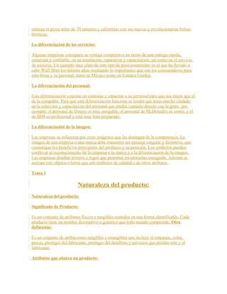 entrega tu pizza antes de 30 minutos y calientitas con sus nuevas y revolucionarias bolsas
térmicas.
La diferenciación de los servicios:
Algunas empresas consiguen su ventaja competitiva en razón de una entrega rápida,
esmerada y confiable; en su instalación, reparación y capacitación; así como en el servicio
de asesoría. Un ejemplo muy claro de este tipo de posicionamiento es el que ha llevado a
cabo Wall Mart los últimos años resaltando lo importantes que son los consumidores para
esta firma y su personal, tanto en México como en Estados Unidos.
La diferenciación del personal:
Esta diferenciación consiste en contratar y capacitar a su personal para que sea mejor que el
de la compañía. Para que esta diferenciación funcione se tendrá que tener mucho cuidado
en la selección y capacitación del personal que tendrá contacto directo con la gente. por
ejemplo: el personal de Disney es muy amigable, el personal de McDonald's es cortés, y el
de IBM es profesional y está muy bien preparado.
La diferenciación de la imagen:
Las empresas se esfuerzan por crear imágenes que las distingan de la competencia. La
imagen de una empresa o una marca debe transmitir un mensaje singular y distintivo, que
comunique los beneficios principales del producto y su posición. Los símbolos pueden
conllevar al reconocimiento de la empresa o la marca y a la diferenciación de la imagen.
Las empresas diseñan letreros y logos que permiten reconocerlas enseguida. Además se
asocian con objetos o letras que son símbolos de calidad o de otros atributos.
Tema 1
Naturaleza del producto:
Naturaleza del producto:
Significado de Producto:
Es un conjunto de atributos físicos y tangibles reunidos en una forma identificable. Cada
producto tiene un nombre descriptivo o genérico que todo mundo comprende. Otra
definición:
Es un conjunto de atribuciones tangibles e intangibles que incluye el empaque, color,
precio, prestigio del fabricante, prestigio del detallista y servicios que prestan este y el
fabricante.
Atributos que abarca un producto:
 