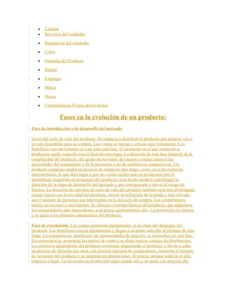• Calidad
• Servicios del vendedor
• Reputación del vendedor
• Color
• Garantía del Producto
• Diseño
• Empaque
• Marca
• Precio
• Características Físicas de los bienes
Fases en la evolución de un producto:
Fase de introducción o de desarrollo del mercado:
Inicio del ciclo de vida del producto. Se empieza a distribuir el producto por primera vez y
ya está disponible para su compra. Las ventas se inician y crecen muy lentamente. Los
beneficios son inexistentes en casi toda esta fase. El momento en el que empiezan a
producirse suele coincidir con el final de esta etapa. La duración de esta fase depende de la
complejidad del producto, del grado de novedad, del mayor o menor ajuste a las
necesidades del consumidor y de la presencia o no de sustitutivos competitivos. Un
producto complejo tendrá un proceso de adopción más largo, como ya se ha expuesto
anteriormente, lo que dará lugar a que las ventas tarden más en producirse por el
aprendizaje requerido en el manejo del producto. Este hecho tenderá a prolongar la
duración de la etapa de desarrollo del mercado y por consiguiente a elevar el riesgo de
fracaso. La duración de esta fase de ciclo de vida del producto también será más prolongada
cuanto mayor sea la novedad del producto, menor la influencia de la moda y más elevado
sea el número de personas que intervienen en la decisión de compra. Los competidores
suelen ser escasos o inexistentes. Se ofrecen versiones básicas del producto, que adquieren
los consumidores más innovadores, a un precio generalmente alto. La promoción es intensa
y se apela a los primeros adoptadores del producto.
Fase de crecimiento: Las ventas aumentan rápidamente; es la etapa del despegue del
producto. Los beneficios crecen rápidamente y llegan a su punto más alto al término de esta
etapa. La competencia, atraída por las oportunidades de negocio, se intensifica en esta fase.
En consecuencia, aumentan los puntos de venta y se abren nuevos canales de distribución.
Los primeros adoptadores del producto continúan adquiriendo el producto y llevan a cabo
un proceso de difusión que atrae a la primera mayoría de compradores. Aumenta el número
de versiones del producto y se mejoran sus prestaciones. El precio, aunque todavía es alto,
empieza a bajar. La inversión en promoción sigue siendo alta y se apela a la mayoría del
 