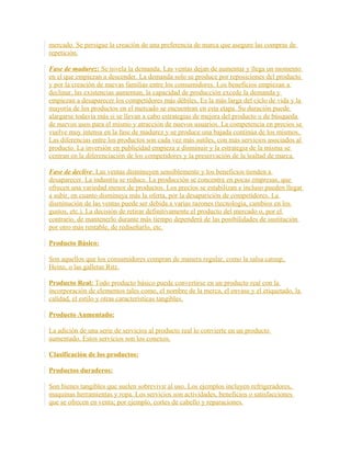 mercado. Se persigue la creación de una preferencia de marca que asegure las compras de
repetición.
Fase de madurez: Se nivela la demanda. Las ventas dejan de aumentar y llega un momento
en el que empiezan a descender. La demanda solo se produce por reposiciones del producto
y por la creación de nuevas familias entre los consumidores. Los beneficios empiezan a
declinar, las existencias aumentan, la capacidad de producción excede la demanda y
empiezan a desaparecer los competidores más débiles. Es la más larga del ciclo de vida y la
mayoría de los productos en el mercado se encuentran en esta etapa. Su duración puede
alargarse todavía más si se llevan a cabo estrategias de mejora del producto o de búsqueda
de nuevos usos para el mismo y atracción de nuevos usuarios. La competencia en precios se
vuelve muy intensa en la fase de madurez y se produce una bajada continúa de los mismos.
Las diferencias entre los productos son cada vez más sutiles, con más servicios asociados al
producto. La inversión en publicidad empieza a disminuir y la estrategia de la misma se
centran en la diferenciación de los competidores y la preservación de la lealtad de marca.
Fase de declive: Las ventas disminuyen sensiblemente y los beneficios tienden a
desaparecer. La industria se reduce. La producción se concentra en pocas empresas, que
ofrecen una variedad menor de productos. Los precios se estabilizan e incluso pueden llegar
a subir, en cuanto disminuya más la oferta, por la desaparición de competidores. La
disminución de las ventas puede ser debida a varias razones (tecnología, cambios en los
gustos, etc.). La decisión de retirar definitivamente el producto del mercado o, por el
contrario, de mantenerlo durante más tiempo dependerá de las posibilidades de sustitución
por otro más rentable, de rediseñarlo, etc.
Producto Básico:
Son aquellos que los consumidores compran de manera regular, como la salsa catsup,
Heinz, o las galletas Ritz.
Producto Real: Todo producto básico puede convertirse en un producto real con la
incorporación de elementos tales como, el nombre de la merca, el envase y el etiquetado, la
calidad, el estilo y otras características tangibles.
Producto Aumentado:
La adición de una serie de servicios al producto real lo convierte en un producto
aumentado. Estos servicios son los conexos.
Clasificación de los productos:
Productos duraderos:
Son bienes tangibles que suelen sobrevivir al uso. Los ejemplos incluyen refrigeradores,
maquinas herramientas y ropa. Los servicios son actividades, beneficios o satisfacciones
que se ofrecen en venta; por ejemplo, cortes de cabello y reparaciones.
 