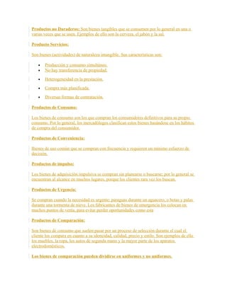 Productos no Duraderos: Son bienes tangibles que se consumen por lo general en una o
varias veces que se usen. Ejemplos de ello son la cerveza, el jabón y la sal.
Producto Servicios:
Son bienes (actividades) de naturaleza intangible. Sus características son:
• Producción y consumo simultáneo.
• No hay transferencia de propiedad.
• Heterogeneidad en la prestación.
• Compra más planificada.
• Diversas formas de contratación.
Productos de Consumo:
Los bienes de consumo son los que compran los consumidores definitivos para su propio
consumo. Por lo general, los mercadólogos clasifican estos bienes basándose en los hábitos
de compra del consumidor.
Productos de Conveniencia:
Bienes de uso común que se compran con frecuencia y requieren un mínimo esfuerzo de
decisión.
Productos de impulso:
Los bienes de adquisición impulsiva se compran sin planearse o buscarse; por lo general se
encuentran al alcance en muchos lugares, porque los clientes rara vez los buscan.
Productos de Urgencia:
Se compran cuando la necesidad es urgente: paraguas durante un aguacero, o botas y palas
durante una tormenta de nieve. Los fabricantes de bienes de emergencia los colocan en
muchos puntos de venta, para evitar perder oportunidades como esta
Productos de Comparación:
Son bienes de consumo que suelen pasar por un proceso de selección durante el cual el
cliente los compara en cuanto a su idoneidad, calidad, precio y estilo. Son ejemplos de ello
los muebles, la ropa, los autos de segunda mano y la mayor parte de los aparatos
electrodomésticos.
Los bienes de comparación pueden dividirse en uniformes y no uniformes.
 