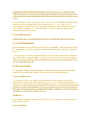 Los bienes de comparación uniformes son similares en cuanto a la calidad, pero lo
bastante diferentes en cuanto al precio. Pero cuando alguien busca ropa, muebles u otros
bienes no uniformes, las características del producto son a menudo más importantes que el
precio.
Si lo que el cliente quiere comprar es un traje nuevo, el corte, la calidad y el aspecto serán
más importantes que una pequeña diferencia en el precio. El que vende bienes de
comparación no uniformes tiene que ofrecer un gran surtido para satisfacer los gustos de
cada individuo y también tener vendedores bien entrenados capaces de proporcionar
información y consejo al cliente.
Productos Homogéneos:
Son productos que sus características son iguales a otras unidades del mismo servicio.
Productos de Especialidad:
Son bienes de consumo con alguna característica muy especial, o de una marca especifica,
por los cuales un grupo importante de compradores esta dispuesto a hacer un esfuerzo de
compra.
Los compradores no suelen comparar los bienes de especialidad: no invierten en ello más
que el tiempo suficiente para llegar a la tienda y llevarse el producto. Aunque este tipo de
tiendas no necesitan estar en lugares especialmente cómodos, si tienen que informar a sus
clientes sobre su localización.
Productos no Buscados:
El consumidor no tiene conocimiento de su existencia o, aunque los conozca, no suele
buscarlos (nuevos productos, pólizas de seguros, nichos de cementerios, etc.)
Productos Industriales:
Los bienes industriales son aquellos que compran individuos u organizaciones para
procesarlos o utilizarlos en el manejo de un negocio. Así, la diferencia entre los bienes de
consumo y los industriales se basa en la finalidad por la cual se compran. Si un consumidor
compra una podadora de césped para utilizarla en su casa, se trata de un bien de consumo.
Pero si ese mismo comprador adquiere la podadora para utilizarla en un negocio de diseño
de jardines, se convierte en un bien industrial.
Suministros:
Son productos necesarios para la actividad de la empresa, pero que no se integran en los
productos terminados.
Materias Primas:
 
