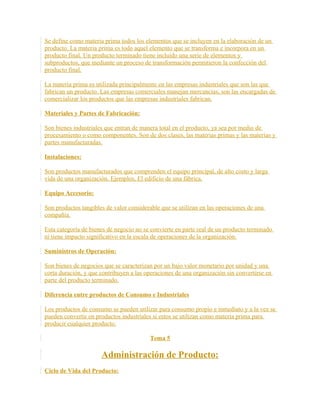 Se define como materia prima todos los elementos que se incluyen en la elaboración de un
producto. La materia prima es todo aquel elemento que se transforma e incorpora en un
producto final. Un producto terminado tiene incluido una serie de elementos y
subproductos, que mediante un proceso de transformación permitieron la confección del
producto final.
La materia prima es utilizada principalmente en las empresas industriales que son las que
fabrican un producto. Las empresas comerciales manejan mercancías, son las encargadas de
comercializar los productos que las empresas industriales fabrican.
Materiales y Partes de Fabricación:
Son bienes industriales que entran de manera total en el producto, ya sea por medio de
procesamiento o como componentes. Son de dos clases, las materias primas y las materias y
partes manufacturadas.
Instalaciones:
Son productos manufacturados que comprenden el equipo principal, de alto costo y larga
vida de una organización. Ejemplos, El edificio de una fábrica.
Equipo Accesorio:
Son productos tangibles de valor considerable que se utilizan en las operaciones de una
compañía.
Esta categoría de bienes de negocio no se convierte en parte real de un producto terminado
ni tiene impacto significativo en la escala de operaciones de la organización.
Suministros de Operación:
Son bienes de negocios que se caracterizan por un bajo valor monetario por unidad y una
corta duración, y que contribuyen a las operaciones de una organización sin convertirse en
parte del producto terminado.
Diferencia entre productos de Consumo e Industriales
Los productos de consumo se pueden utilizar para consumo propio e inmediato y a la vez se
pueden convertir en productos industriales si estos se utilizan como materia prima para
producir cualquier producto.
Tema 5
Administración de Producto:
Ciclo de Vida del Producto:
 