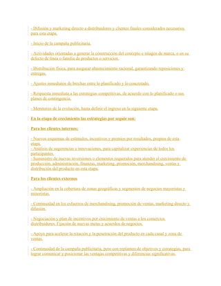 - Difusión y marketing directo a distribuidores y clientes finales considerados necesarios
para esta etapa.
- Inicio de la campaña publicitaria.
- Actividades orientadas a generar la construcción del concepto e imagen de marca, o en su
defecto de línea o familia de productos o servicios.
- Distribución física, para asegurar abastecimiento racional, garantizando reposiciones y
entregas.
- Ajustes inmediatos de brechas entre lo planificado y lo concretado.
- Respuesta inmediata a las estrategias competitivas, de acuerdo con lo planificado o sus
planes de contingencia.
- Monitoreo de la evolución, hasta definir el ingreso en la siguiente etapa.
En la etapa de crecimiento las estrategias por seguir son:
Para los clientes internos:
- Nuevos esquemas de estímulos, incentivos y premios por resultados, propios de esta
etapa.
- Análisis de sugerencias e innovaciones, para capitalizar experiencias de todos los
participantes.
- Suministro de nuevas inversiones o elementos requeridos para atender el crecimiento de
producción, administración, finanzas, marketing, promoción, merchandising, ventas y
distribución del producto en esta etapa.
Para los clientes externos
- Ampliación en la cobertura de zonas geográficas y segmentos de negocios mayoristas y
minoristas.
- Continuidad en los esfuerzos de merchandising, promoción de ventas, marketing directo y
difusión.
- Negociación y plan de incentivos por crecimiento de ventas a los comercios
distribuidores. Fijación de nuevas metas y acuerdos de negocios.
- Apoyo para acelerar la rotación y la penetración del producto en cada canal y zona de
ventas.
- Continuidad de la campaña publicitaria, pero con replanteo de objetivos y estrategias, para
lograr comunicar y posicionar las ventajas competitivas y diferencias significativas.
 