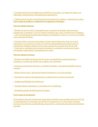 - Continuación de las actividades para solidificar el concepto y la imagen de marca, con
identidad y diferenciación suficientemente significativas.
- Fidelización de clientes. Intensificación de frecuencia de compras y volúmenes de ventas.
En la etapa de madurez se aplicarán las siguientes estrategias:
Para los clientes internos
- Diseñar los nuevos roles y desempeños que se requiere de distintas funciones para
asegurar que el producto o servicio tenga la asistencia que exige el tránsito por su madurez.
- Activar la participación para lograr mejoras en el producto o servicio, ya sea en su calidad
o por extensión de líneas.
- Estimular ideas y procesos para lograr el mayor aprovechamiento de la curva de la
experiencia, la economía de escala, así como las oportunidades para reducir costos e
incrementar utilidades, propias de las consecuencias de esta etapa del ciclo de vida.
- Fijar nuevos estándares para sistemas de incentivos, estímulos y premios por logros
conseguidos según planes y presupuestos de ventas.
Para los clientes externos:
- Realizar actividades de promoción de ventas, merchandising, marketing directo,
concursos y eventos que alienten las compras y los consumos.
- Posicionar extensiones de líneas y variedad de surtidos, e incorporar probables nuevos
usuarios.
- Buscar nuevos usos y aplicaciones para los productos y servicios actuales.
- Extender los criterios de segmentación y explorar nuevos nichos de mercado.
- Ampliar posibilidades de distribución
- Acordar alianzas estratégicas y actividades de co-marketing.
- Profundizar planes de fidelización de clientes.
En la etapa de declinación
En la primera fase de la declinación, hasta tanto el producto haya perdido menos de 25% de
su participación en el mercado con relación a la etapa previa, es conveniente sustentar
acciones de promoción, merchandising, negociación y ventas para desacelerar la pérdida de
mercado
 