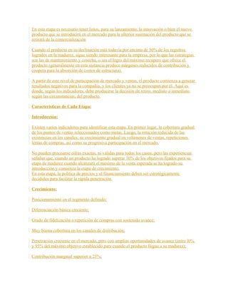 En esta etapa es necesario tener listos, para su lanzamiento, la innovación o bien el nuevo
producto que se introducirá en el mercado para la ulterior sustitución del producto que se
retirará de la comercialización
Cuando el producto en su declinación está todavía por encima de 50% de los registros
logrados en la madurez, sigue siendo interesante para la empresa, por lo que las estrategias
son las de mantenimiento y cosecha, o sea el logro del máximo recupero que ofrece el
producto (generalmente en esta instancia produce márgenes reducidos de contribución y
coopera para la absorción de costos de estructura).
A partir de este nivel de participación de mercado y ventas, el producto comienza a generar
resultados negativos para la compañía, y los clientes ya no se preocupan por él. Aquí es
donde, según los indicadores, debe producirse la decisión de retiro, mediato o inmediato
según las circunstancias, del producto.
Características de Cada Etapa:
Introducción:
Existen varios indicadores para identificar esta etapa. En primer lugar, la cobertura gradual
de los puntos de ventas seleccionados como metas. Luego, la rotación reducida de las
existencias en los canales; su crecimiento gradual en volúmenes de ventas, repeticiones
lentas de compras, así como su progresiva participación en el mercado.
No pueden precisarse cifras exactas, ni válidas para todos los casos; pero las experiencias
señalan que, cuando un producto ha logrado superar 10% de los objetivos fijados para su
etapa de madurez cuando alcanzará el máximo de la venta esperada se ha logrado su
introducción y comienza la etapa de crecimiento.
En esta etapa, la política de precios y el financiamiento deben ser estratégicamente
decididos para facilitar la rápida penetración.
Crecimiento:
Posicionamiento en el segmento definido;
Diferenciación básica creciente;
Grado de fidelización o repetición de compras con sostenido avance;
Muy buena cobertura en los canales de distribución;
Penetración creciente en el mercado, pero con amplias oportunidades de avance (entre l0%
y 95% del máximo objetivo establecido para cuando el producto llegue a su madurez);
Contribución marginal superior a 25%;
 