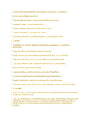 Utilidades brutas en crecimiento, pero aún bajas con relación a su potencial;
Curva de aprendizaje en desarrollo;
Cartera de clientes amplios, pero con posibilidades de extensión;
Importante presión y respuesta competitiva;
Avance sostenido para alcanzar el liderazgo en costos;
Tendencia sostenida en crecimiento de ventas;
Segmentos y nichos de mercado aún vírgenes, o con poca penetración.
Madurez:
Nivel óptimo de cobertura y penetración de mercado, con pocas posibilidades de
crecimiento;
Finalización de la tendencia de crecimiento de ventas;
Niveles máximos de contribución y rentabilidad final, firme pero estabilizada;
Máxima acción de la competencia para desplazar posiciones alcanzadas;
Liderazgo y dominancia en los segmentos operados, o en el mercado total;
Altos índices de fidelización de clientes;
Extensión amplia y casi total de líneas o variedades del producto;
Marcas y usos de alto reconocimiento y profundo posicionamiento;
Elevada rotación de inventarios en la empresa y los puntos de ventas;
Carencia de requerimiento de inversiones adicionales para sostener posiciones logradas.
Declinación:
Pérdida de hasta 25% de las posiciones sustentadas precedentemente (ventas, participación
de mercado, utilidades, etc.);
En el ciclo de declinación es posible intentar esfuerzos para desacelerar el ritmo de la caída,
pero no más que ello, ya que, cuando se detectan las señales de su iniciación, el ciclo es
irreversible y no se justifica, económicamente, realizar inversiones para detenerlo o
revertirlo.
 