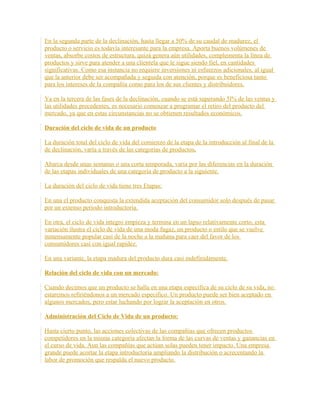 En la segunda parte de la declinación, hasta llegar a 50% de su caudal de madurez, el
producto o servicio es todavía interesante para la empresa. Aporta buenos volúmenes de
ventas, absorbe costos de estructura, quizá genera aún utilidades, complementa la línea de
productos y sirve para atender a una clientela que le sigue siendo fiel, en cantidades
significativas. Como esa instancia no requiere inversiones ni esfuerzos adicionales, al igual
que la anterior debe ser acompañada y seguida con atención, porque es beneficiosa tanto
para los intereses de la compañía como para los de sus clientes y distribuidores.
Ya en la tercera de las fases de la declinación, cuando se está superando 5l% de las ventas y
las utilidades precedentes, es necesario comenzar a programar el retiro del producto del
mercado, ya que en estas circunstancias no se obtienen resultados económicos.
Duración del ciclo de vida de un producto
La duración total del ciclo de vida del comienzo de la etapa de la introducción al final de la
de declinación, varía a través de las categorías de productos.
Abarca desde unas semanas o una corta temporada, varía por las diferencias en la duración
de las etapas individuales de una categoría de producto a la siguiente.
La duración del ciclo de vida tiene tres Etapas:
En una el producto conquista la extendida aceptación del consumidor solo después de pasar
por un extenso periodo introductoria.
En otra, el ciclo de vida integro empieza y termina en un lapso relativamente corto, esta
variación ilustra el ciclo de vida de una moda fugaz, un producto o estilo que se vuelve
inmensamente popular casi de la noche a la mañana para caer del favor de los
consumidores casi con igual rapidez.
En una variante, la etapa madura del producto dura casi indefinidamente.
Relación del ciclo de vida con un mercado:
Cuando decimos que un producto se halla en una etapa específica de su ciclo de su vida, no
estaremos refiriéndonos a un mercado especifico. Un producto puede ser bien aceptado en
algunos mercados, pero estar luchando por lograr la aceptación en otros.
Administración del Ciclo de Vida de un producto:
Hasta cierto punto, las acciones colectivas de las compañías que ofrecen productos
competidores en la misma categoría afectan la forma de las curvas de ventas y ganancias en
el curso de vida. Aun las compañías que actúan solas pueden tener impacto. Una empresa
grande puede acortar la etapa introductoria ampliando la distribución o acrecentando la
labor de promoción que respalda el nuevo producto.
 