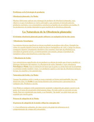 Problemas en la Estrategia de producto:
Obsolencia planeada y la Moda:
Muchos fabricantes aplican una estrategia de producto de obsolencia planeada, cuyo
objetivo es que el producto se vuelva anticuado y que aumente el mercado para los
productos sustitutos. Los consumidores satisfacen su hambre de novedades con modas, Y
los productores de modas dependen en gran medida de la obsolencia planeada.
La Naturaleza de la Obsolencia planeada:
El término obsolencia planeada puede utilizarse en cualquiera de los dos casos:
*Obsolencia Tecnológica:
Las mejoras técnicas significativas da por resultado un producto más eficaz. Ejemplo las
cintas en cassette dejaron fuera de moda los discos fonográficos de vinil, y luego los discos
compactos dejaron virtualmente obsoletos a los cassettes. Este tipo de obsolencia se
considera en general social y económicamente conveniente, porque el producto de
reemplazo ofrece más beneficios o más bajo costo.
* Obsolencia de Estilo:
Las características superficiales de un producto se alteran de modo que el nuevo modelo se
distingue fácilmente del anterior. La obsolencia de estilo, llamada a veces obsolencia
Psicológica o Moda, tiene la intención de hacer que la gente se sienta fuera de la actualidad
si continúa usando modelos viejos. Los productos sujetos a este tipo de obsolencia incluyen
la ropa, los muebles y los automóviles.
Naturaleza del Estilo y la Moda:
Aunque las palabras estilo y moda se usan a menudo en forma intercambiable, hay una
distinción clara. Un Estilo es una forma distintiva de construcción o presentación en
cualquier arte, Producto o acción.
Una Moda es cualquier estilo popularmente aceptado o adquirido por grupos sucesivos de
gente en el curso de un periodo relativamente largo. No todo estilo se convierte en una
moda. Para ser considerado una moda, o ser llamado, "de moda" un estilo tiene que ser
aceptado por mucha gente.
Proceso de adopción de la Moda:
El proceso de adopción de la moda refleja los conceptos de:
1- ) Las influencias culturales, de clase social y de grupo de referencia en el
comportamiento de compra del consumidor.
 