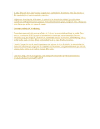 2- ) La difusión de la innovación, las personas suelen tratar de imitar a otras del mismo o
del siguiente nivel socioeconómico superior.
El proceso de adopción de la moda es una serie de oleadas de compra que se forman
cuando un estilo particular es aceptado popularmente en un grupo, luego en otro, y luego en
otro, hasta que acaba por pasar de moda.
Consideraciones de Marketing:
Pronosticar por precisión es crucial para el éxito en la comercialización de la moda. Pero
esto es en extremo difícil porque el pronosticador tiene que tratar complejos factores
sociológicos y psicológicos. Pronosticar de manera atinada en realidad, el marketing eficaz
se ha vuelto cada vez más difícil en la industria de la ropa de años recientes.
Cuando los productos de una compañía se ven sujetos al ciclo de moda, la administración
tiene que saber en que etapa esta el ciclo en todo momento. Los gerentes tienen que decidir
en que punto entrar en el ciclo y cuando debe salir.
Leer más: http://www.monografias.com/trabajos47/desarrollo-productos/desarrollo-
productos2.shtml#ixzz3aXYCGOTP
 